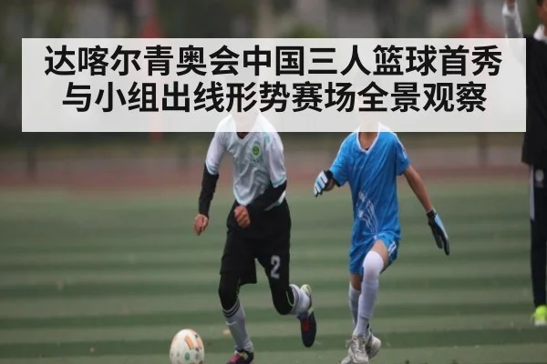 达喀尔青奥会中国三人篮球首秀与小组出线形势赛场全景观察